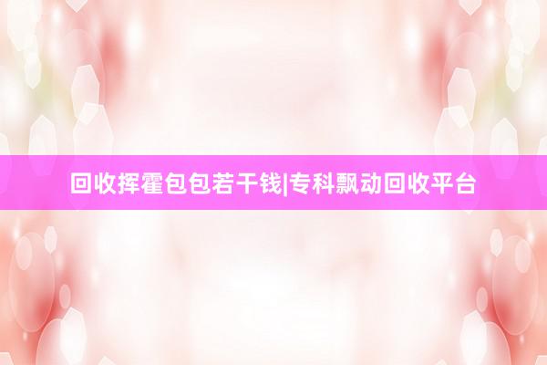 回收挥霍包包若干钱|专科飘动回收平台