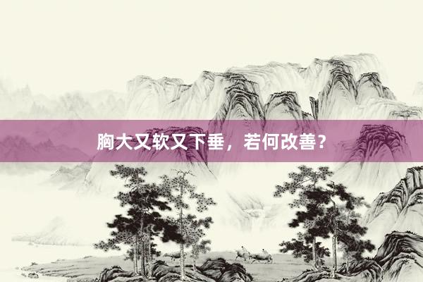 胸大又软又下垂，若何改善？